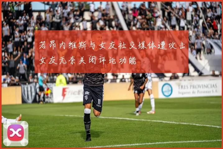 若昂内维斯与女友社交媒体遭攻击女友无奈关闭评论功能