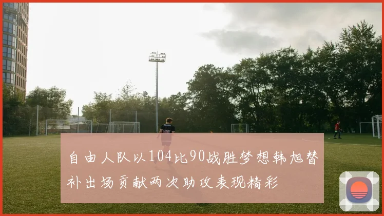 自由人队以104比90战胜梦想韩旭替补出场贡献两次助攻表现精彩