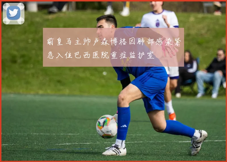 前皇马主帅卢森博格因肺部感染紧急入住巴西医院重症监护室