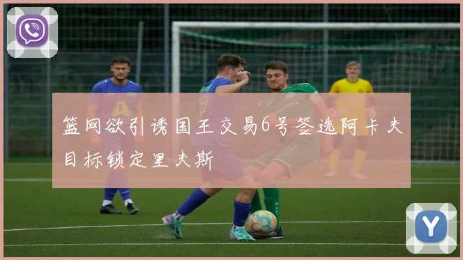篮网欲引诱国王交易6号签选阿卡夫目标锁定里夫斯