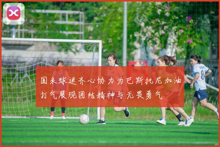 国米球迷齐心协力为巴斯托尼加油打气展现团结精神与无畏勇气