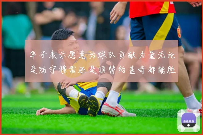 华子表示愿意为球队贡献力量无论是防守穆雷还是顶替约基奇都能胜任