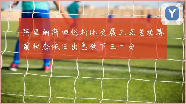 阿里纳斯回忆科比凌晨三点苦练赛前状态依旧出色砍下三十分