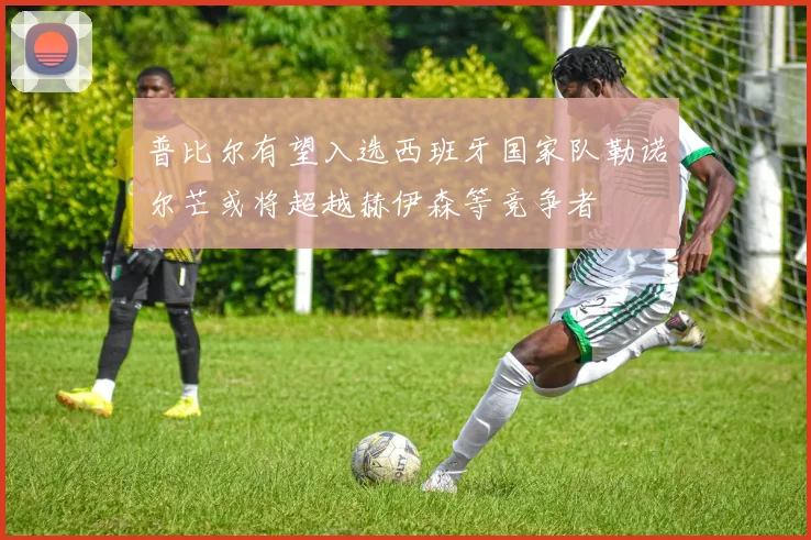 普比尔有望入选西班牙国家队勒诺尔芒或将超越赫伊森等竞争者