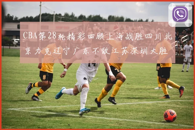 CBA第28轮精彩回顾上海战胜四川北京力克辽宁广东不敌江苏深圳大胜新疆