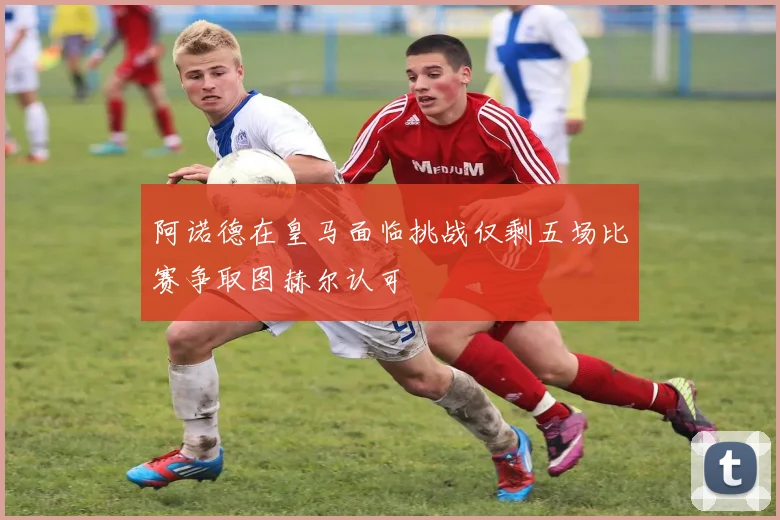 阿诺德在皇马面临挑战仅剩五场比赛争取图赫尔认可