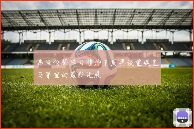 弗洛伦蒂诺与穆帅下周再谈重返皇马事宜的最新进展