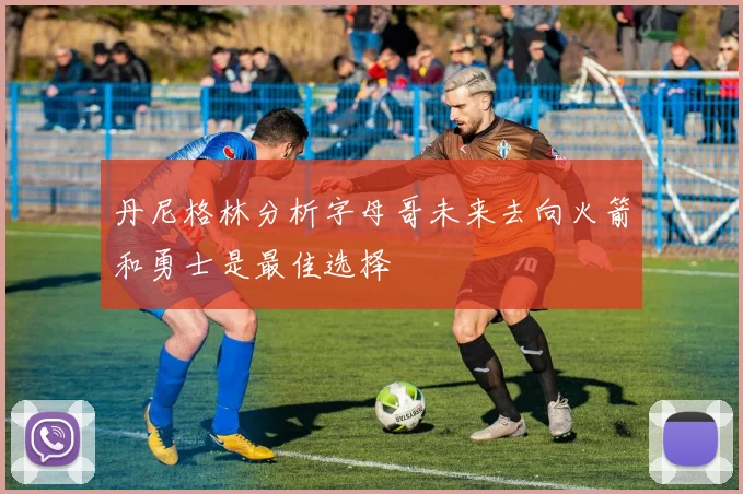 丹尼格林分析字母哥未来去向火箭和勇士是最佳选择