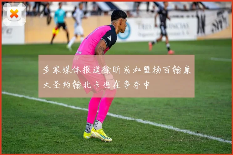 多家媒体报道徐昕或加盟杨百翰康大圣约翰北卡也在争夺中