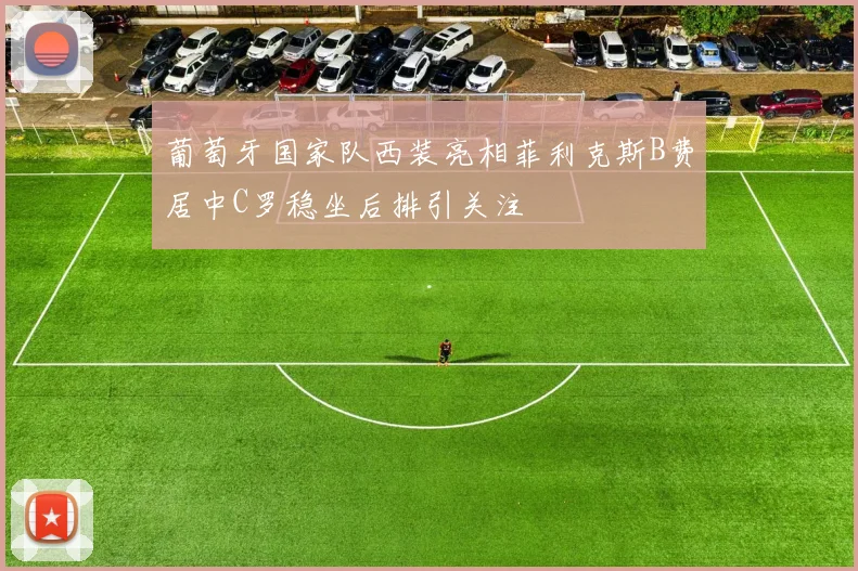 葡萄牙国家队西装亮相菲利克斯B费居中C罗稳坐后排引关注