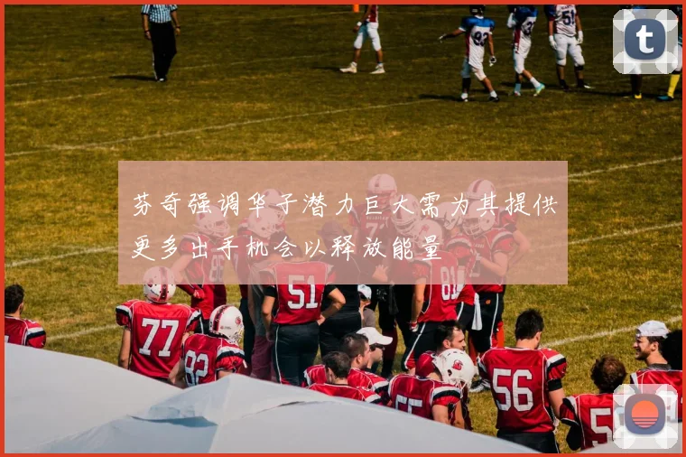 芬奇强调华子潜力巨大需为其提供更多出手机会以释放能量