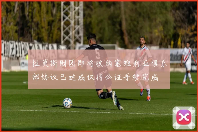 拉莫斯财团即将收购塞维利亚俱乐部协议已达成仅待公证手续完成