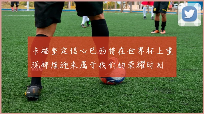 卡福坚定信心巴西将在世界杯上重现辉煌迎来属于我们的荣耀时刻