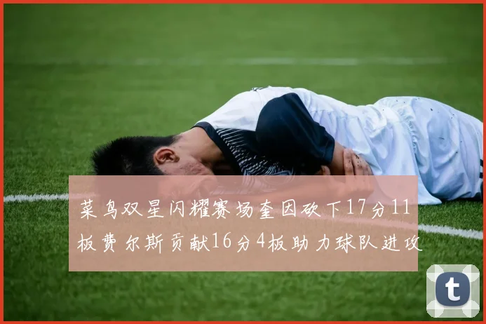 菜鸟双星闪耀赛场奎因砍下17分11板费尔斯贡献16分4板助力球队进攻