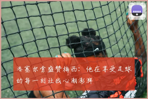 洛塞尔索盛赞梅西：他在享受足球的每一刻让我心潮澎湃