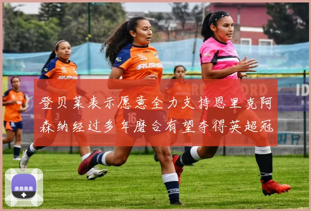 登贝莱表示愿意全力支持恩里克阿森纳经过多年磨合有望夺得英超冠军