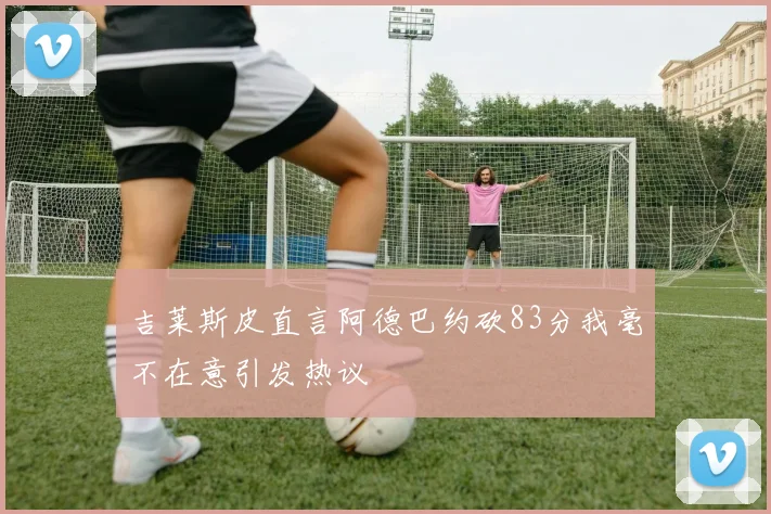 吉莱斯皮直言阿德巴约砍83分我毫不在意引发热议
