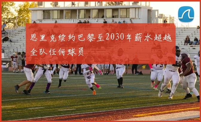 恩里克续约巴黎至2030年薪水超越全队任何球员