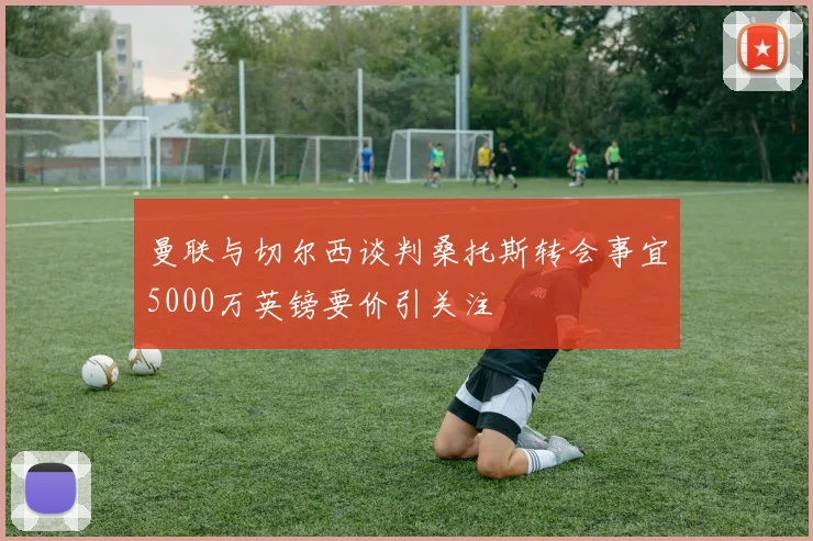 曼联与切尔西谈判桑托斯转会事宜5000万英镑要价引关注