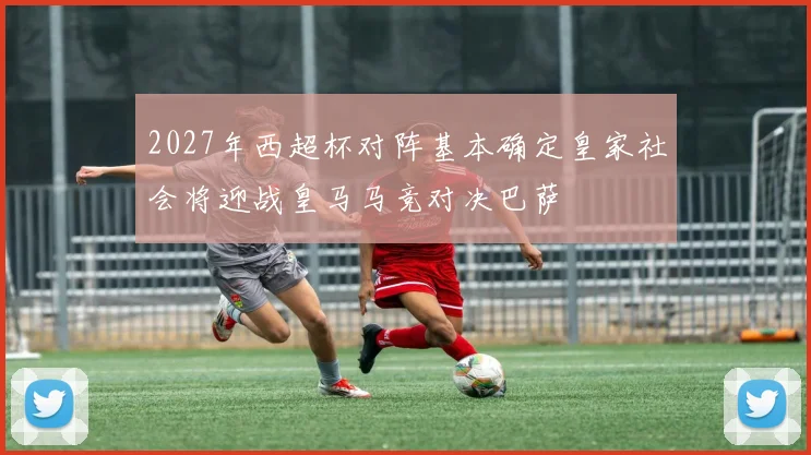 2027年西超杯对阵基本确定皇家社会将迎战皇马马竞对决巴萨