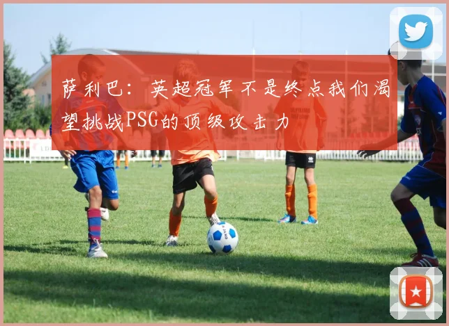 萨利巴：英超冠军不是终点我们渴望挑战PSG的顶级攻击力