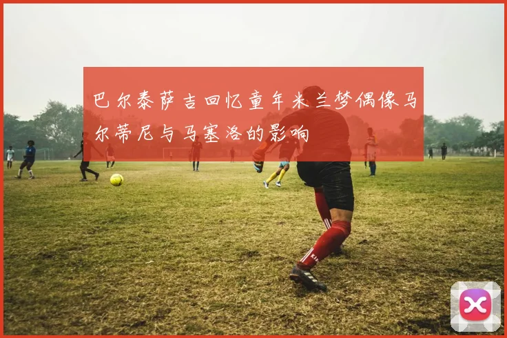 巴尔泰萨吉回忆童年米兰梦偶像马尔蒂尼与马塞洛的影响