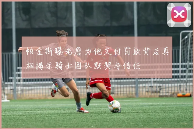 帕金斯曝老詹为他支付罚款背后真相揭示骑士团队默契与信任
