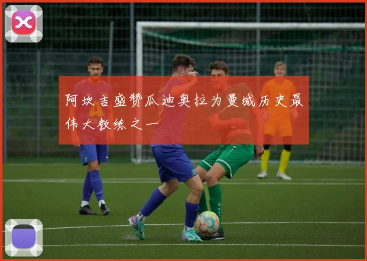 阿坎吉盛赞瓜迪奥拉为曼城历史最伟大教练之一
