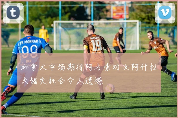 加拿大中场期待阿方索对决阿什拉夫错失机会令人遗憾