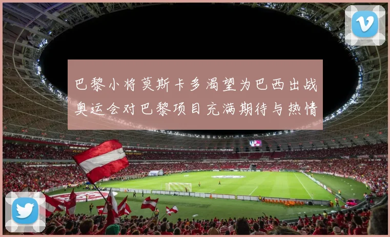 巴黎小将莫斯卡多渴望为巴西出战奥运会对巴黎项目充满期待与热情