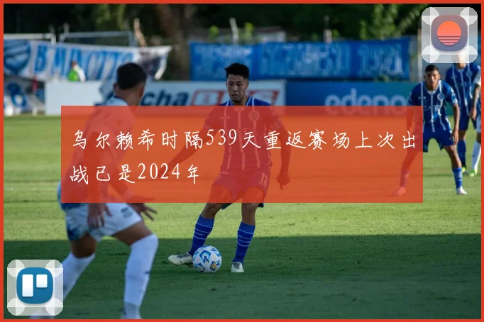 乌尔赖希时隔539天重返赛场上次出战已是2024年